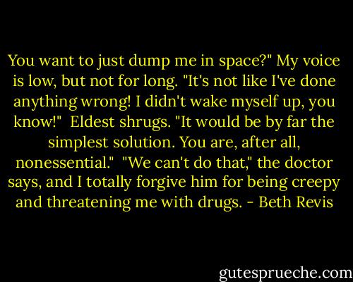 You want to just dump me in space?" My voice is low, but not for long. "It's not like I've done anything wrong! I didn't wake myself up, you know!"<br /><br />Eldest shrugs. "It would be by far the simplest solution. You are, after all, nonessential."<br /><br />"We can't do that," the doctor says, and I totally forgive him for being creepy and threatening me with drugs. - Beth Revis
