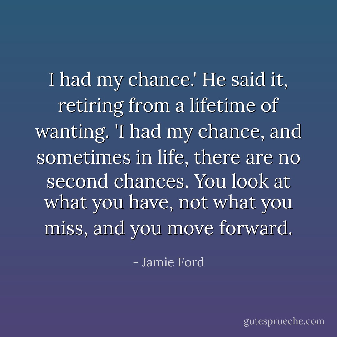 I had my chance.' He said it, retiring from a lifetime of wanting. 'I had my chance, and sometimes in life, there are no second chances. You look at what you have, not what you miss, and you move forward. - Jamie Ford