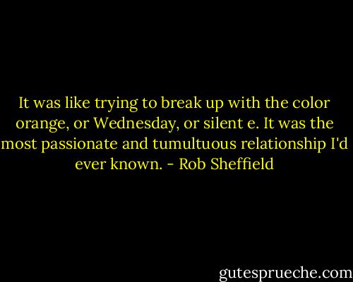 It was like trying to break up with the color orange, or Wednesday, or silent e. It was the most passionate and tumultuous relationship I'd ever known. - Rob Sheffield