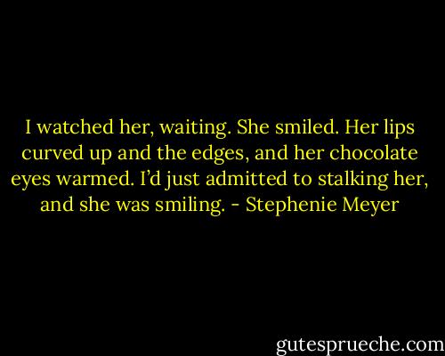 I watched her, waiting.<br />She smiled. Her lips curved up and the edges, and her chocolate eyes warmed.<br />I’d just admitted to stalking her, and she was smiling. - Stephenie Meyer