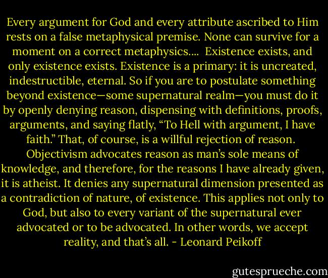 Every argument for God and every attribute ascribed to Him rests on a false metaphysical premise. None can survive for a moment on a correct metaphysics....<br /><br />Existence exists, and only existence exists. Existence is a primary: it is uncreated, indestructible, eternal. So if you are to postulate something beyond existence—some supernatural realm—you must do it by openly denying reason, dispensing with definitions, proofs, arguments, and saying flatly, “To Hell with argument, I have faith.” That, of course, is a willful rejection of reason.<br /><br />Objectivism advocates reason as man’s sole means of knowledge, and therefore, for the reasons I have already given, it is atheist. It denies any supernatural dimension presented as a contradiction of nature, of existence. This applies not only to God, but also to every variant of the supernatural ever advocated or to be advocated. In other words, we accept reality, and that’s all. - Leonard Peikoff