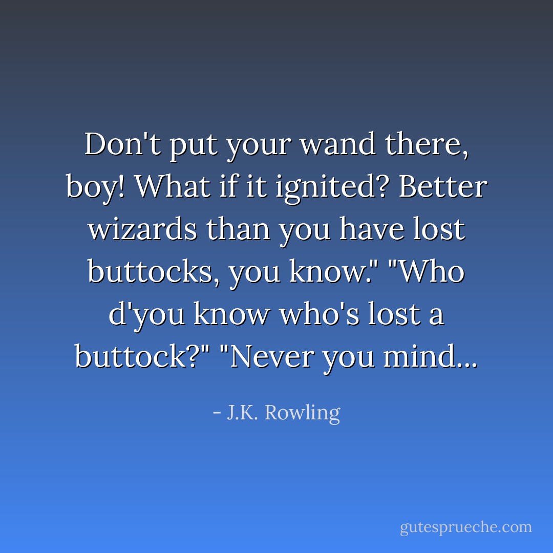 Don't put your wand there, boy! What if it ignited? Better wizards than you have lost buttocks, you know."<br />"Who d'you know who's lost a buttock?"<br />"Never you mind... - J.K. Rowling