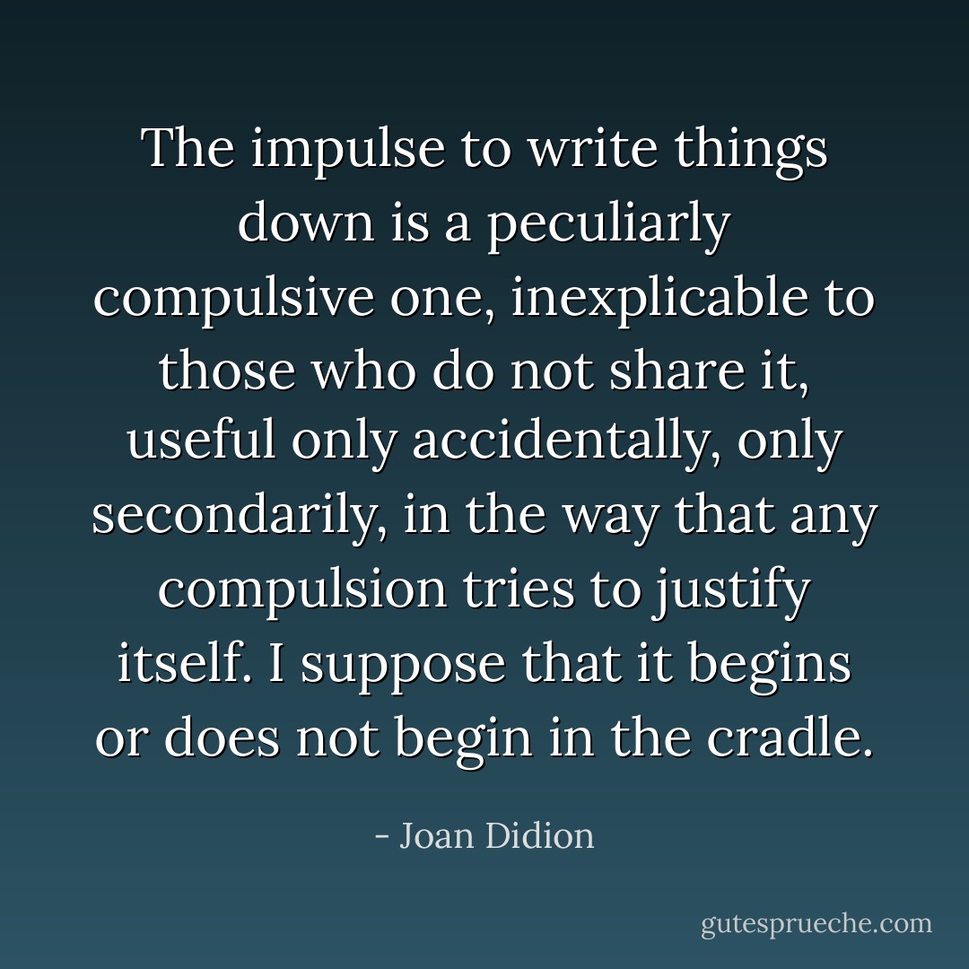The impulse to write things down is a peculiarly compulsive one, inexplicable to those who do not share it, useful only accidentally, only secondarily, in the way that any compulsion tries to justify itself. I suppose that it begins or does not begin in the cradle. - Joan Didion