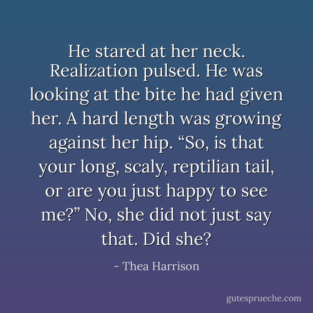He stared at her neck. Realization pulsed. He was looking at the bite he had given her. A hard length was growing against her hip. “So, is that your long, scaly, reptilian tail, or are you just happy to see me?” No, she did not just say that. Did she? - Thea Harrison