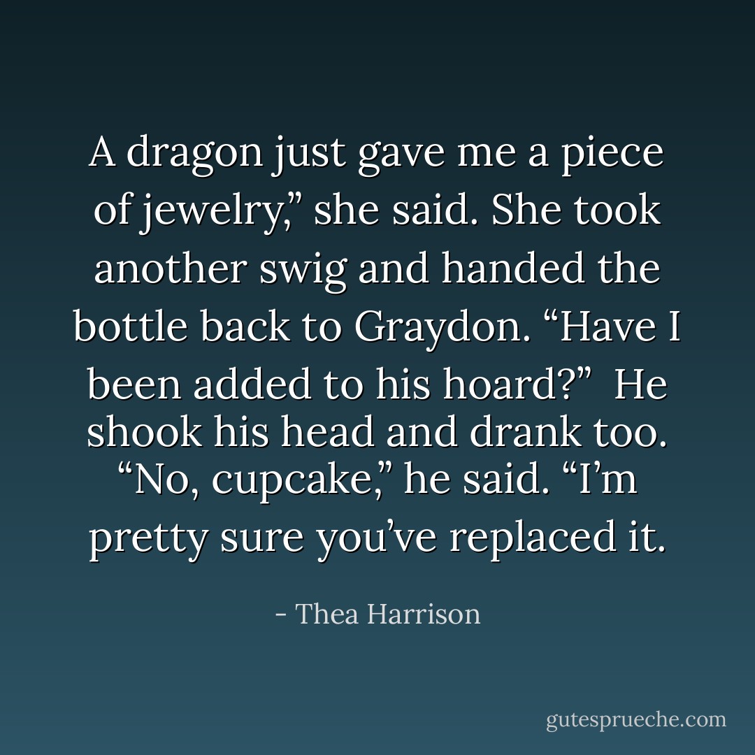 A dragon just gave me a piece of jewelry,” she said. She took another swig and handed the bottle back to Graydon. “Have I been added to his hoard?”<br /><br />He shook his head and drank too. “No, cupcake,” he said. “I’m pretty sure you’ve replaced it. - Thea Harrison