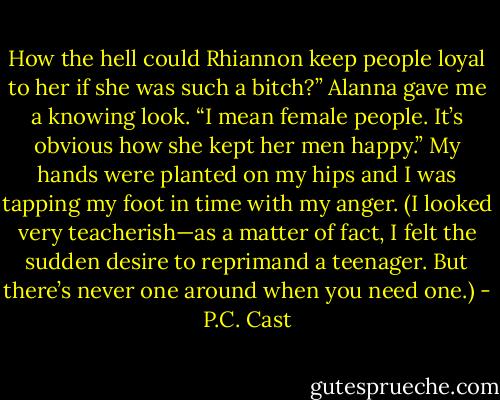 How the hell could Rhiannon keep people loyal to her if she was such a bitch?”<br />Alanna gave me a knowing look.<br />“I mean female people. It’s obvious how she kept her men happy.” My hands were planted on my<br />hips and I was tapping my foot in time with my anger. (I looked very teacherish—as a matter of fact, I felt the sudden desire to reprimand a teenager. But there’s never one around when you need one.) - P.C. Cast