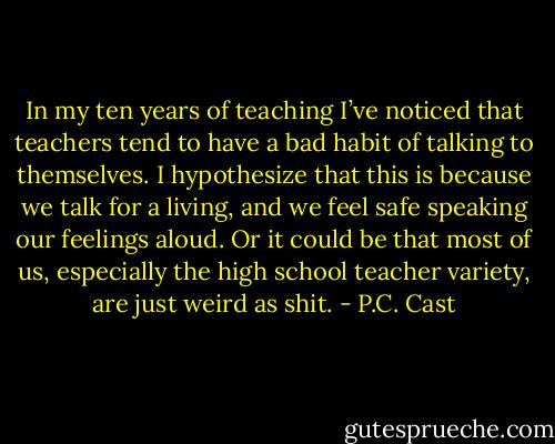 In my ten years of teaching I’ve noticed that teachers tend to have a bad habit of talking to themselves. I hypothesize that this is because we talk for a living, and we feel safe speaking our feelings aloud. Or it could be that most of us, especially the high school teacher variety, are just weird as shit. - P.C. Cast