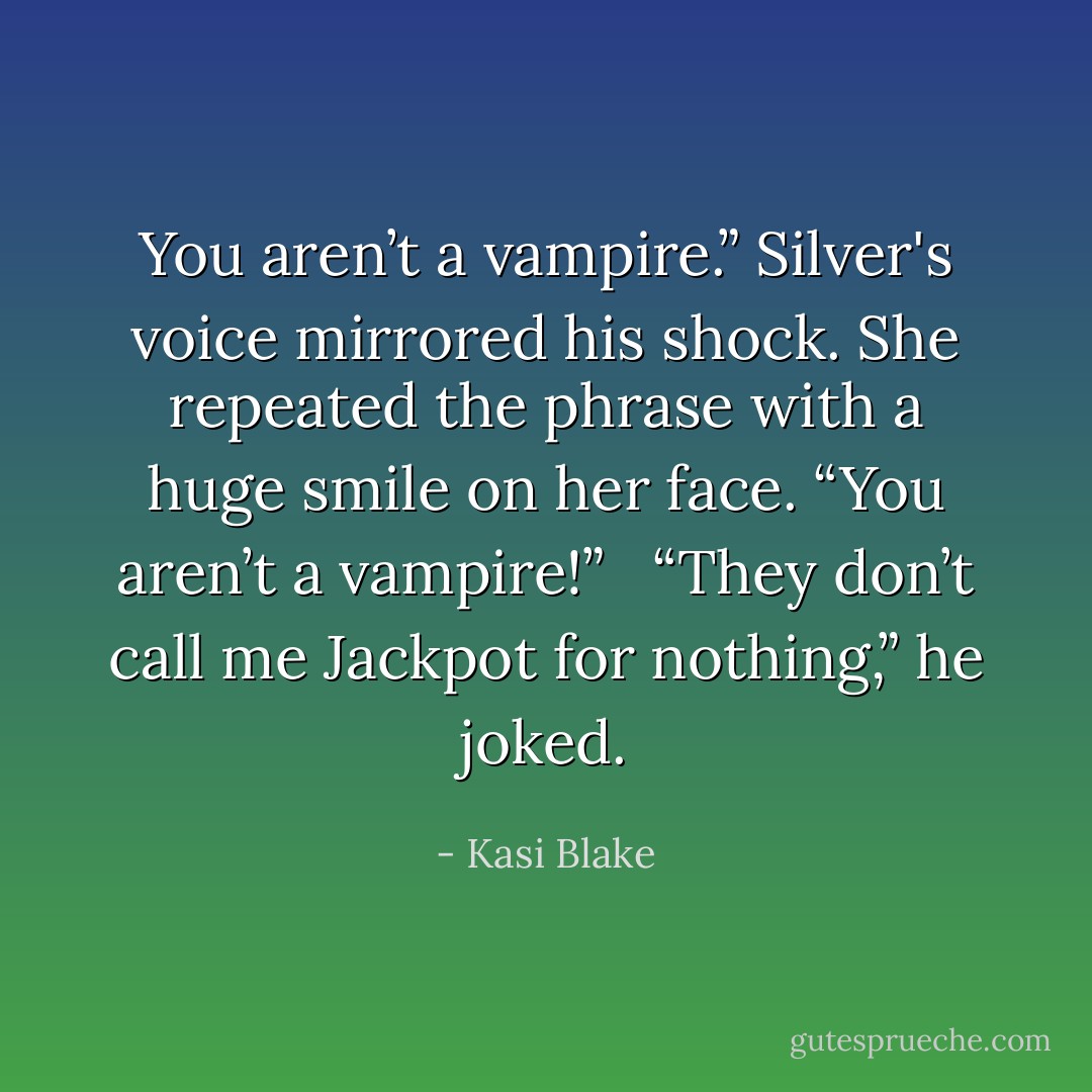 You aren’t a vampire.” Silver's voice mirrored his shock. She repeated the phrase with a huge smile on her face. “You aren’t a vampire!” <br /><br />“They don’t call me Jackpot for nothing,” he joked. - Kasi Blake