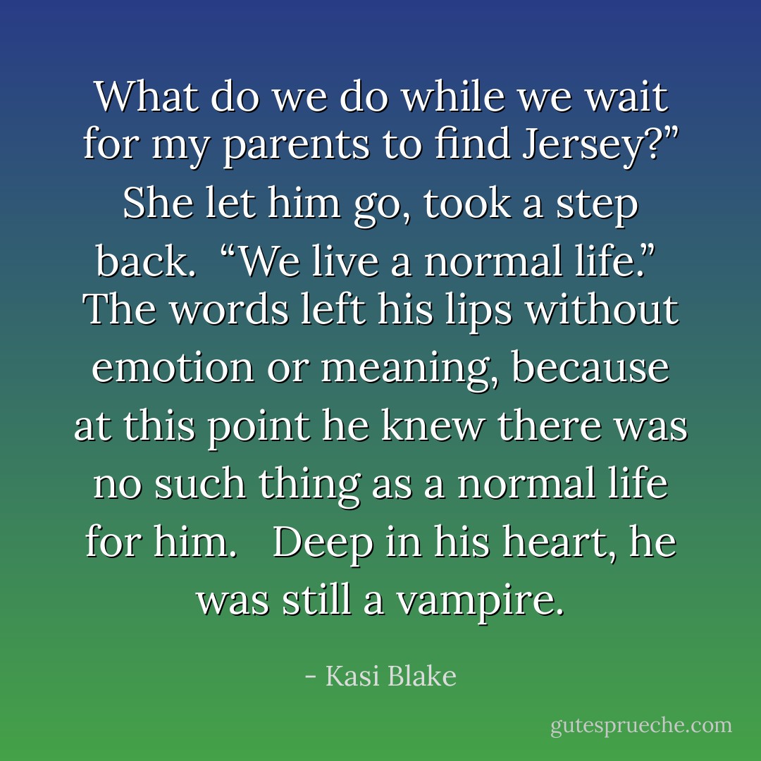 What do we do while we wait for my parents to find Jersey?” She let him go, took a step back.<br /><br />“We live a normal life.”<br /><br />The words left his lips without emotion or meaning, because at this point he knew there was no such thing as a normal life for him. <br /><br />Deep in his heart, he was still a vampire. - Kasi Blake