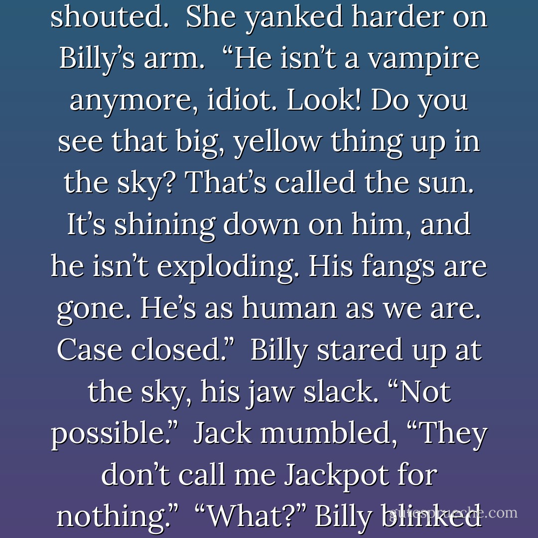 Stop!” she screamed. “Don’t hurt him.”<br /><br />“Back off!” Billy shouted.<br /><br />She yanked harder on Billy’s arm.<br /><br />“He isn’t a vampire anymore, idiot. Look! Do you see that big, yellow thing up in the sky? That’s called the sun. It’s shining down on him, and he isn’t exploding. His fangs are gone. He’s as human as we are. Case closed.”<br /><br />Billy stared up at the sky, his jaw slack. “Not possible.”<br /><br />Jack mumbled, “They don’t call me Jackpot for nothing.”<br /><br />“What?” Billy blinked at him.<br /><br />“Private joke. - Kasi Blake