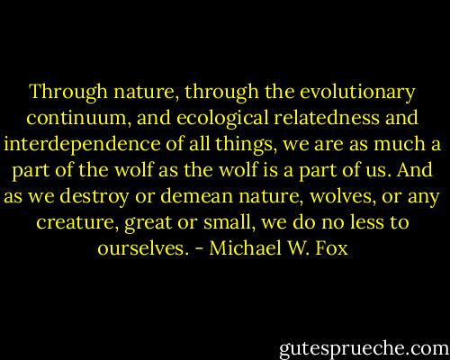 Through nature, through the evolutionary continuum, and ecological relatedness and interdependence of all things, we are as much a part of the wolf as the wolf is a part of us. And as we destroy or demean nature, wolves, or any creature, great or small, we do no less to ourselves. - Michael W. Fox