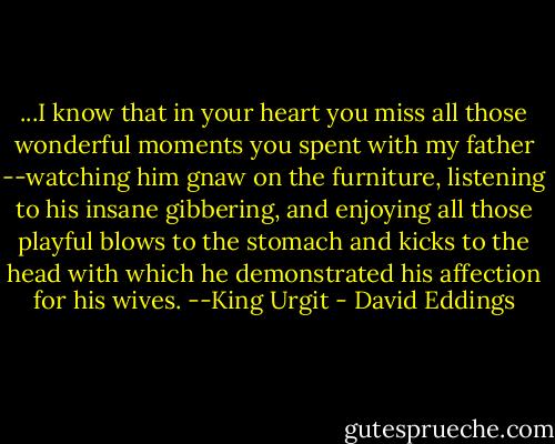 ...I know that in your heart you miss all those wonderful moments you spent with my father --watching him gnaw on the furniture, listening to his insane gibbering, and enjoying all those playful blows to the stomach and kicks to the head with which he demonstrated his affection for his wives.<br />--King Urgit - David Eddings