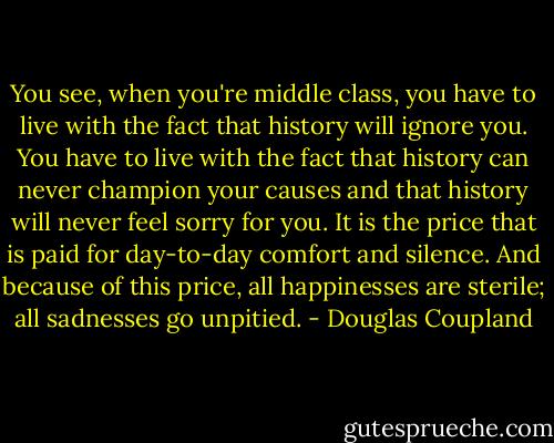 You see, when you're middle class, you have to live with the fact that history will ignore you. You have to live with the fact that history can never champion your causes and that history will never feel sorry for you. It is the price that is paid for day-to-day comfort and silence. And because of this price, all happinesses are sterile; all sadnesses go unpitied. - Douglas Coupland