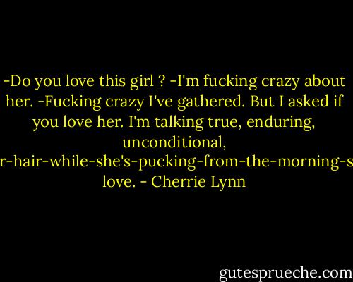 -Do you love this girl ?<br />-I'm fucking crazy about her.<br />-Fucking crazy I've gathered. But I asked if you love her. I'm talking true, enduring, unconditional, hold-her-hair-while-she's-pucking-from-the-morning-sickness love. - Cherrie Lynn