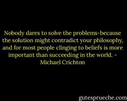Nobody dares to solve the problems-because the solution might contradict your philosophy, and for most people clinging to beliefs is more important than succeeding in the world. - Michael Crichton
