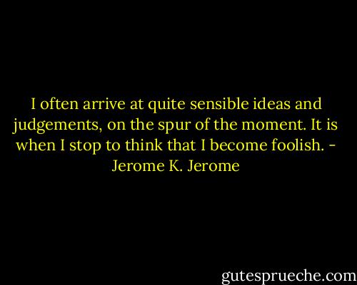 I often arrive at quite sensible ideas and judgements, on the spur of the moment. It is when I stop to think that I become foolish. - Jerome K. Jerome
