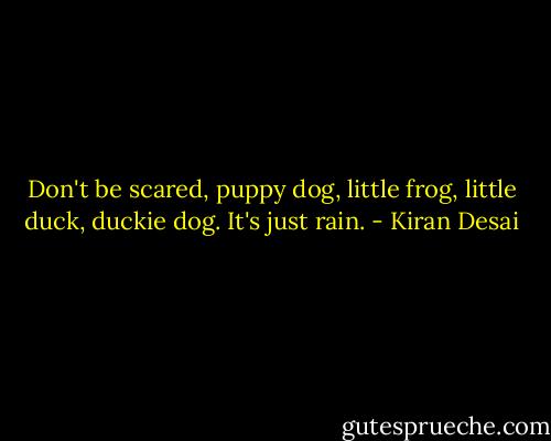 Don't be scared, puppy dog, little frog, little duck, duckie dog. It's just rain. - Kiran Desai
