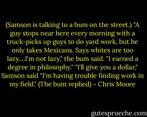 (Samson is talking to a bum on the street.) "A guy stops near here every morning with a truck-picks up guys to do yard work, but he only takes Mexicans. Says whites are too lazy....I'm not lazy," the bum said. "I earned a degree in philosophy." "I'll give you a dollar," Samson said "I'm having trouble finding work in my field." (The bum replied) - Chris Moore