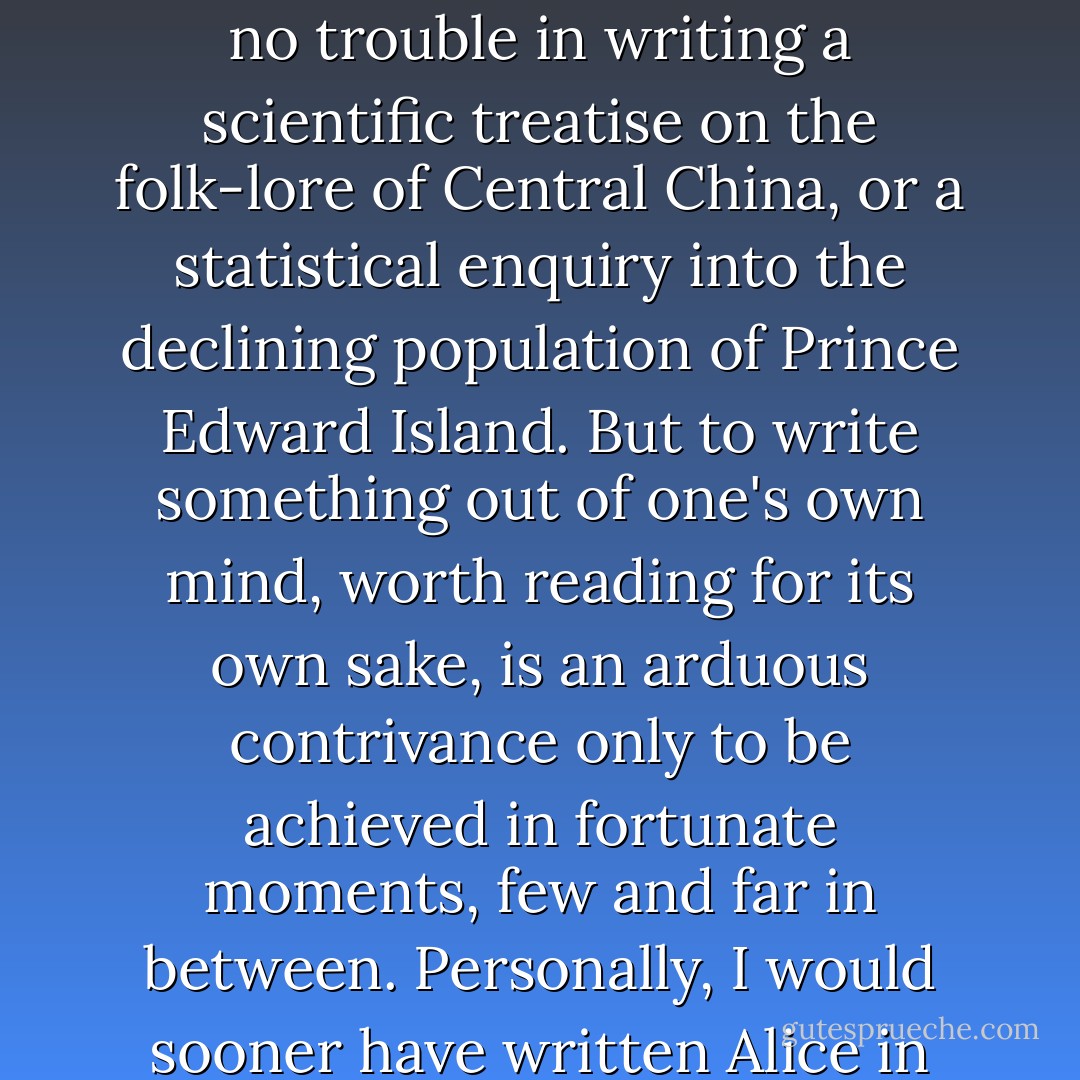 The writing of solid, instructive stuff fortified by facts and figures is easy enough. There is no trouble in writing a scientific treatise on the folk-lore of Central China, or a statistical enquiry into the declining population of Prince Edward Island. But to write something out of one's own mind, worth reading for its own sake, is an arduous contrivance only to be achieved in fortunate moments, few and far in between. Personally, I would sooner have written Alice in Wonderland than the whole Encyclopedia Britannica. - Stephen Leacock