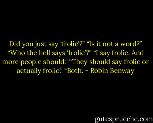 Did you just say ‘frolic’?”<br />“Is it not a word?”<br />“Who the hell says ‘frolic’?”<br />“I say frolic. And more people should.”<br />“They should say frolic or actually frolic.”<br />“Both. - Robin Benway