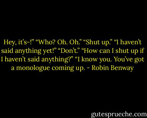 Hey, it’s-!”<br />“Who? Oh. Oh.”<br />“Shut up.”<br />“I haven’t said anything yet!”<br />“Don’t.”<br />“How can I shut up if I haven’t said anything?”<br />“I know you. You’ve got a monologue coming up. - Robin Benway