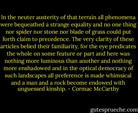 In the neuter austerity of that terrain all phenomena were bequeathed a strange equality and no one thing nor spider nor stone nor blade of grass could put forth claim to precedence. The very clarity of these articles belied their familiarity, for the eye predicates the whole on some feature or part and here was nothing more luminous than another and nothing more enshadowed and in the optical democracy of such landscapes all preference is made whimsical and a man and a rock become endowed with unguessed kinship. - Cormac McCarthy