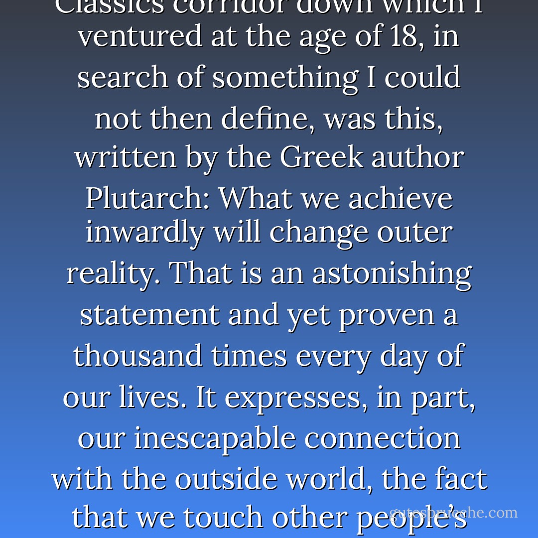 One of the many things I learned at the end of that Classics corridor down which I ventured at the age of 18, in search of something I could not then define, was this, written by the Greek author Plutarch: What we achieve inwardly will change outer reality. That is an astonishing statement and yet proven a thousand times every day of our lives. It expresses, in part, our inescapable connection with the outside world, the fact that we touch other people’s lives simply by existing. - J.K. Rowling