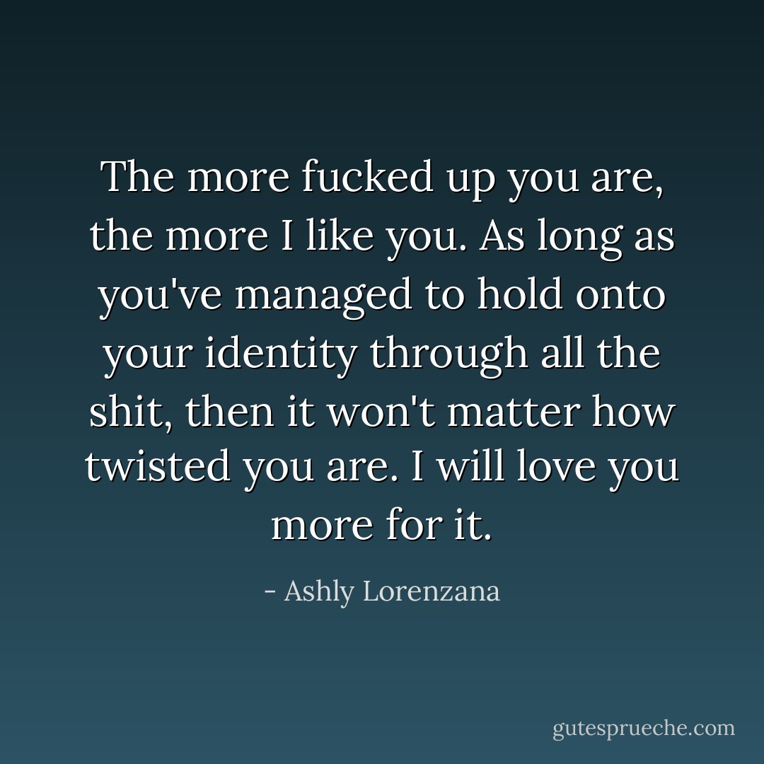 The more fucked up you are, the more I like you. As long as you've managed to hold onto your identity through all the shit, then it won't matter how twisted you are. I will love you more for it. - Ashly Lorenzana
