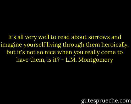 It's all very well to read about sorrows and imagine yourself living through them heroically, but it's not so nice when you really come to have them, is it? - L.M. Montgomery