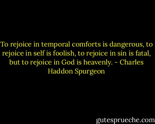 To rejoice in temporal comforts is dangerous, to rejoice in self is foolish, to rejoice in sin is fatal, but to rejoice in God is heavenly. - Charles Haddon Spurgeon