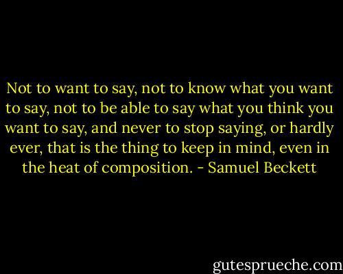 Not to want to say, not to know what you want to say, not to be able to say what you think you want to say, and never to stop saying, or hardly ever, that is the thing to keep in mind, even in the heat of composition. - Samuel Beckett