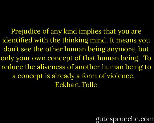 Prejudice of any kind implies that you are identified with the thinking mind. It means you don’t see the other human being anymore, but only your own concept of that human being. <br />To reduce the aliveness of another human being to a concept is already a form of violence. - Eckhart Tolle