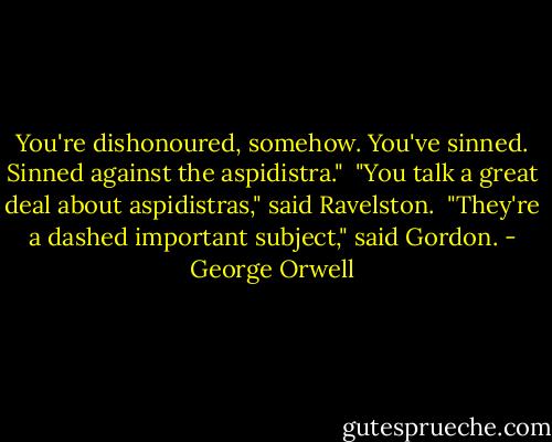 You're dishonoured, somehow. You've sinned. Sinned against the aspidistra."<br /><br />"You talk a great deal about aspidistras," said Ravelston.<br /><br />"They're a dashed important subject," said Gordon. - George Orwell