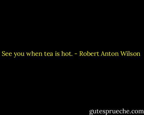 See you when tea is hot. - Robert Anton Wilson