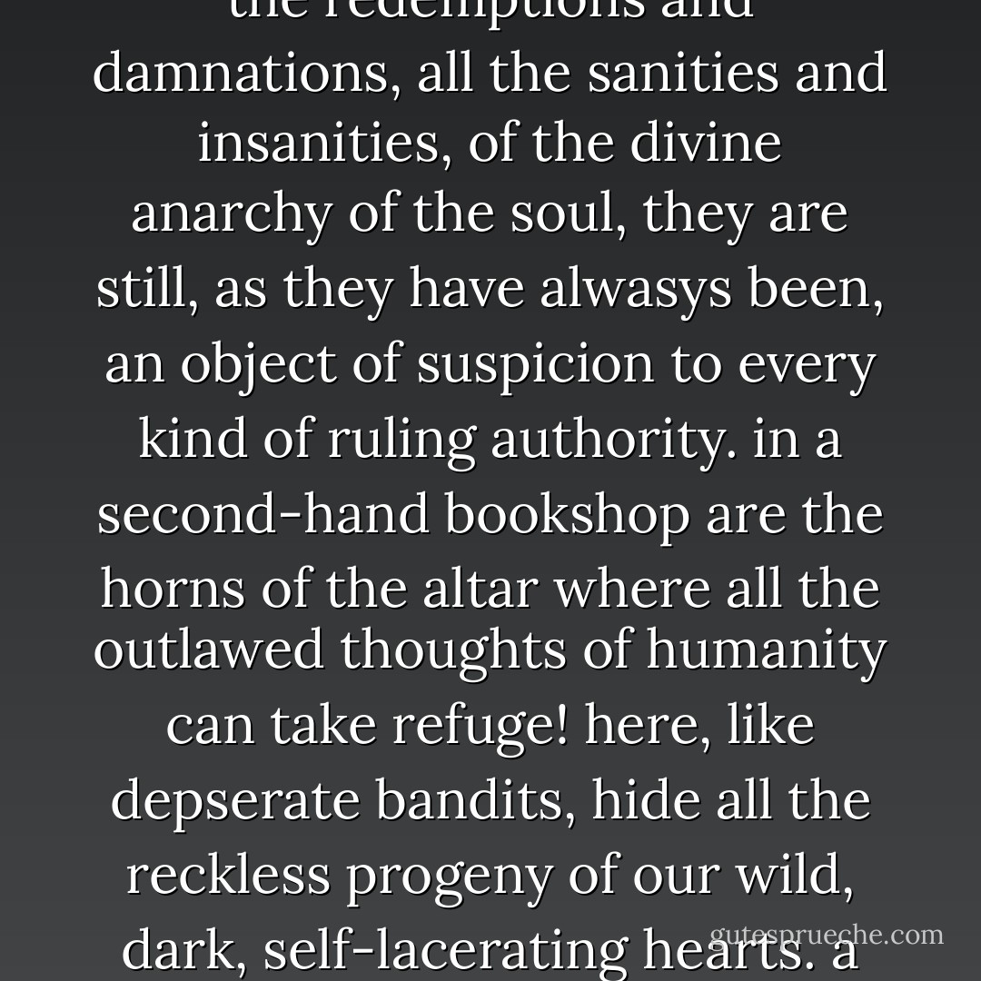 though books, as Milton says, may be the embalming of mighty spirits, they are also the resurrection of rebellious, reactionary, fantastical, and wicked spirits! in books dwell all the demons and all the angels of the human mind. it is for this reason that a a bookshop -- especially a second-hand bookshop / antiquarian - is an arsenal of explosives, an armory of revolutions, an opium den of reaction.<br /><br />and just because books are the repository of all the redemptions and damnations, all the sanities and insanities, of the divine anarchy of the soul, they are still, as they have alwasys been, an object of suspicion to every kind of ruling authority. in a second-hand bookshop are the horns of the altar where all the outlawed thoughts of humanity can take refuge! here, like depserate bandits, hide all the reckless progeny of our wild, dark, self-lacerating hearts. a bookshop is powder-magazine, a dynamite-shed, a drugstore of poisons, a bar of intoxicants, a den of opiates, an island of sirens.<br /><br />of all the 'houses of ill fame' which a tyrant, a bureaucrat, a propagandist, a moralist, a champion of law and order, an advocate of keeping people ignorant for their own good, hurries past with averted eyes or threatens with this minions, a bookshop is the most flagrant.<br /><br />~ autobiography - John Cowper Powys
