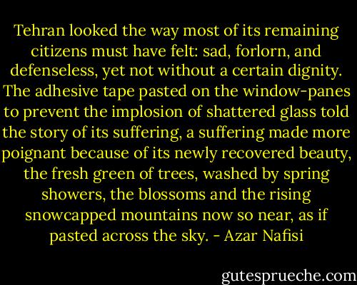 Tehran looked the way most of its remaining citizens must have felt: sad, forlorn, and defenseless, yet not without a certain dignity. The adhesive tape pasted on the window-panes to prevent the implosion of shattered glass told the story of its suffering, a suffering made more poignant because of its newly recovered beauty, the fresh green of trees, washed by spring showers, the blossoms and the rising snowcapped mountains now so near, as if pasted across the sky. - Azar Nafisi