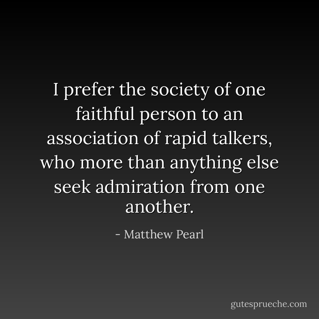 I prefer the society of one faithful person to an association of rapid talkers, who more than anything else seek admiration from one another. - Matthew Pearl