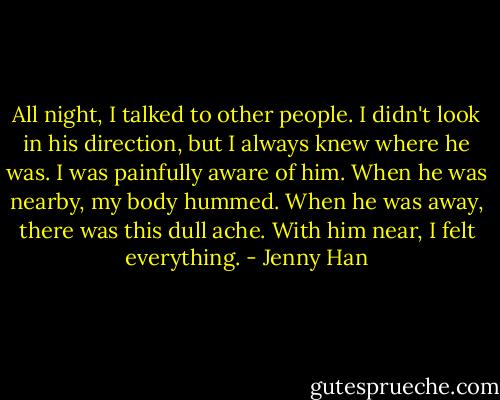 All night, I talked to other people. I didn't look in his direction, but I always knew where he was. I was painfully aware of him. When he was nearby, my body hummed. When he was away, there was this dull ache. With him near, I felt everything. - Jenny Han