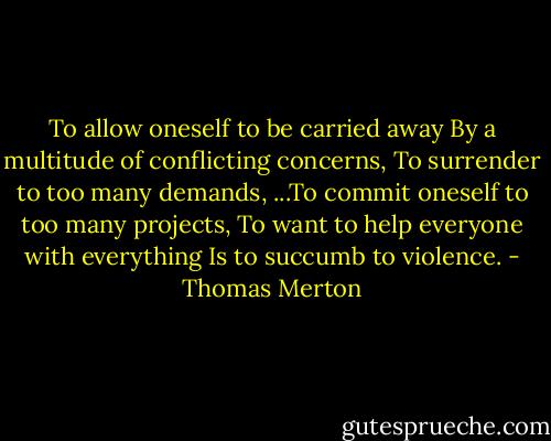 To allow oneself to be carried away<br />By a multitude of conflicting concerns,<br />To surrender to too many demands,<br />...To commit oneself to too many projects,<br />To want to help everyone with everything<br />Is to succumb to violence. - Thomas Merton