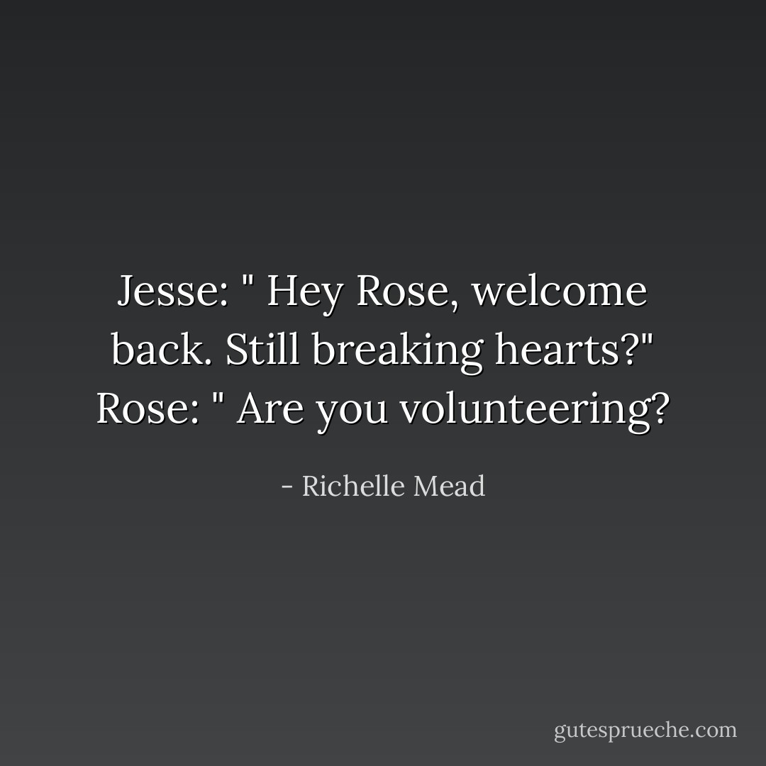 Jesse: " Hey Rose, welcome back. Still breaking hearts?"<br />Rose: " Are you volunteering? - Richelle Mead