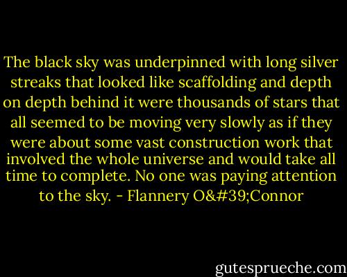The black sky was underpinned with long silver streaks that looked like scaffolding and depth on depth behind it were thousands of stars that all seemed to be moving very slowly as if they were about some vast construction work that involved the whole universe and would take all time to complete. No one was paying attention to the sky. - Flannery O'Connor