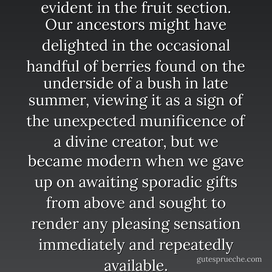 Blind impatience is equally evident in the fruit section. Our ancestors might have delighted in the occasional handful of berries found on the underside of a bush in late summer, viewing it as a sign of the unexpected munificence of a divine creator, but we became modern when we gave up on awaiting sporadic gifts from above and sought to render any pleasing sensation immediately and repeatedly available. - Alain de Botton