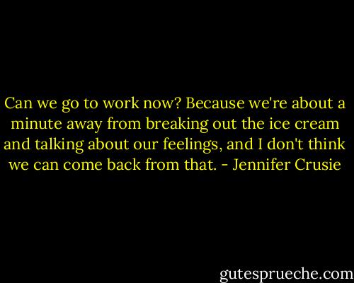 Can we go to work now? Because we're about a minute away from breaking out the<br />ice cream and talking about our feelings, and I don't think we can come back from that. - Jennifer Crusie