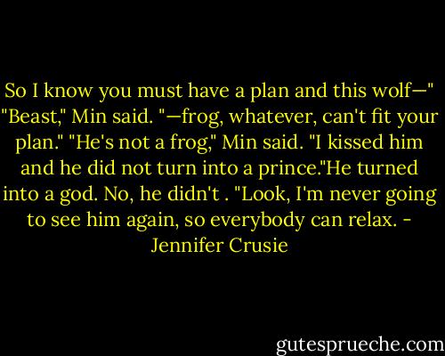So I know you must have a plan and this wolf—"<br />"Beast," Min said.<br />"—frog, whatever, can't fit your plan."<br />"He's not a frog," Min said. "I kissed him and he did not turn into a prince."He turned into a god. No,<br />he didn't . "Look, I'm never going to see him again, so everybody can relax. - Jennifer Crusie