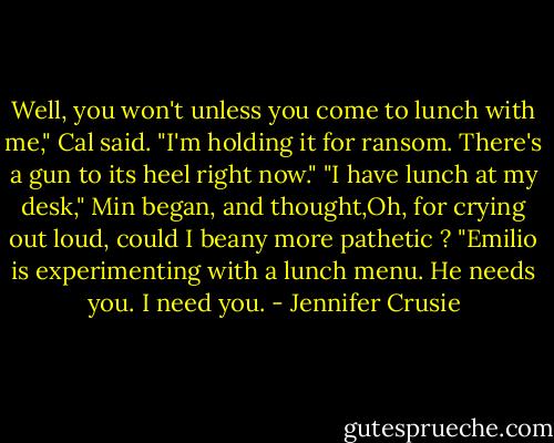 Well, you won't unless you come to lunch with me," Cal said. "I'm holding it for ransom. There's a gun<br />to its heel right now."<br />"I have lunch at my desk," Min began, and thought,Oh, for crying out loud, could I beany more<br />pathetic ?<br />"Emilio is experimenting with a lunch menu. He needs you. I need you. - Jennifer Crusie