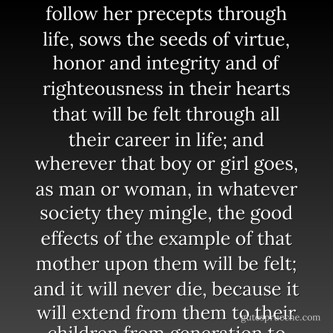 A mother that is successful in raising a good boy, or girl, to imitate her example and to follow her precepts through life, sows the seeds of virtue, honor and integrity and of righteousness in their hearts that will be felt through all their career in life; and wherever that boy or girl goes, as man or woman, in whatever society they mingle, the good effects of the example of that mother upon them will be felt; and it will never die, because it will extend from them to their children from generation to generation. - Joseph F. Smith