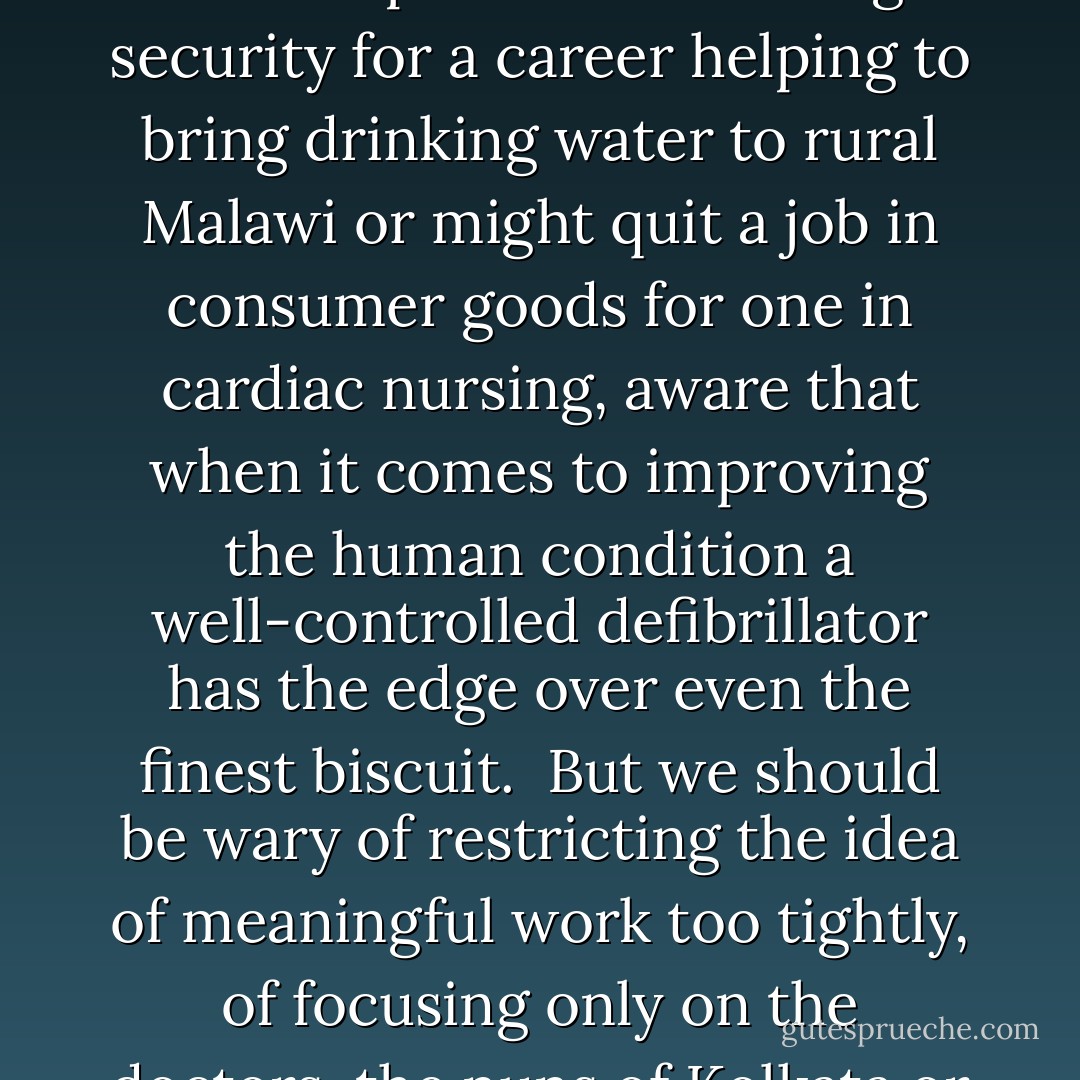 When does a job feel meaningful? Whenever it allows us to generate delight or reduce suffering in others. Though we are often taught to think of ourselves as inherently selfish, the longing to act meaningfully in our work seems just as stubborn a part of our make-up as our appetite for status or money. It is because we are meaning-focused animals rather than simply materialistic ones that we can reasonably contemplate surrendering security for a career helping to bring drinking water to rural Malawi or might quit a job in consumer goods for one in cardiac nursing, aware that when it comes to improving the human condition a well-controlled defibrillator has the edge over even the finest biscuit.<br /><br />But we should be wary of restricting the idea of meaningful work too tightly, of focusing only on the doctors, the nuns of Kolkata or the Old Masters. There can be less exalted ways to contribute to the furtherance of the collective good....<br /><br />....An endeavor endowed with meaning may appear meaningful only when it proceeds briskly in the hands of a restricted number of actors and therefore where particular workers can make an imaginative connection between what they have done with their working days and their impact upon others. - Alain de Botton
