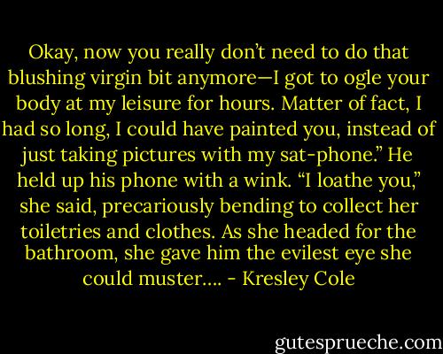 Okay, now you really don’t need to do that blushing virgin bit anymore—I got to ogle your body at my leisure for hours. Matter of fact, I had so long, I could have painted you, instead of just taking pictures with my sat-phone.” He held up his phone with a wink.<br />“I loathe you,” she said, precariously bending to collect her toiletries and clothes. As she headed for the bathroom, she gave him the evilest eye she could muster…. - Kresley Cole