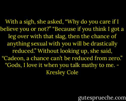 With a sigh, she asked, “Why do you care if I believe you or not?”<br />“Because if you think I got a leg over with that slag, then the chance of anything sexual with you will be drastically reduced.”<br />Without looking up, she said, “Cadeon, a chance can’t be reduced from zero.”<br />“Gods, I love it when you talk mathy to me. - Kresley Cole