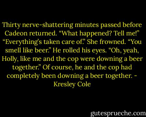 Thirty nerve-shattering minutes passed before Cadeon returned. “What happened? Tell me!”<br />“Everything’s taken care of.”<br />She frowned. “You smell like beer.”<br />He rolled his eyes. “Oh, yeah, Holly, like me and the cop were downing a beer together.”<br />Of course, he and the cop had completely been downing a beer together. - Kresley Cole